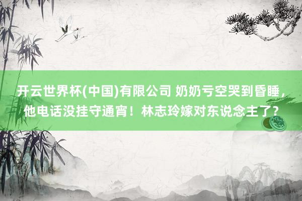 开云世界杯(中国)有限公司 奶奶亏空哭到昏睡，他电话没挂守通宵！林志玲嫁对东说念主了？