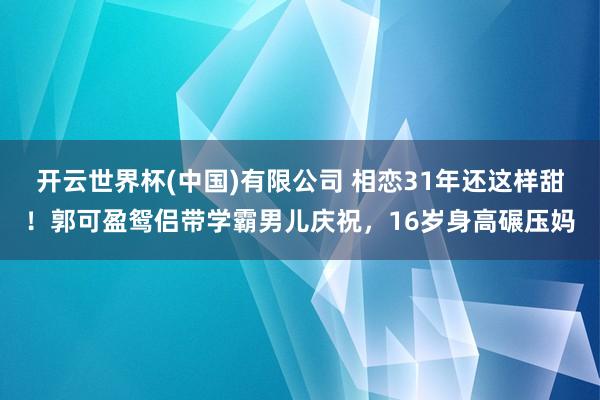 开云世界杯(中国)有限公司 相恋31年还这样甜!郭可盈鸳侣带学霸男儿庆祝,16岁身高碾压妈