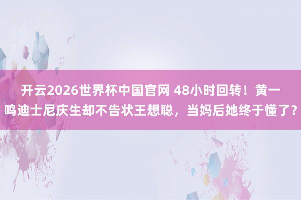 开云2026世界杯中国官网 48小时回转！黄一鸣迪士尼庆生却不告状王想聪，当妈后她终于懂了？