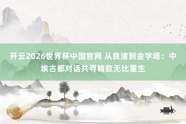 开云2026世界杯中国官网 从良渚到金字塔：中埃古都对话共寻精致无比重生