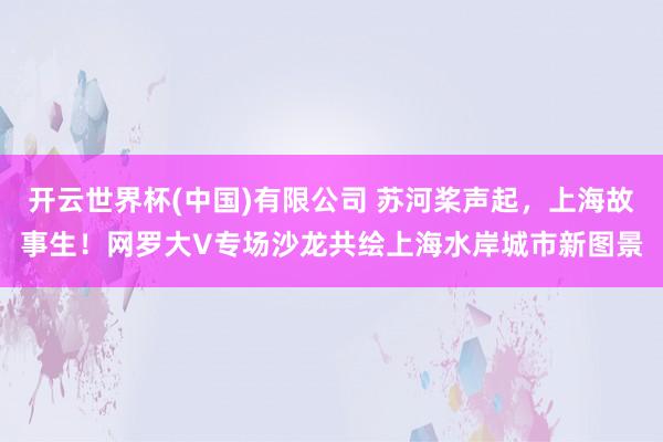 开云世界杯(中国)有限公司 苏河桨声起，上海故事生！网罗大V专场沙龙共绘上海水岸城市新图景