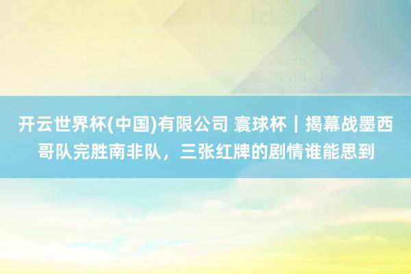 开云世界杯(中国)有限公司 寰球杯｜揭幕战墨西哥队完胜南非队，三张红牌的剧情谁能思到