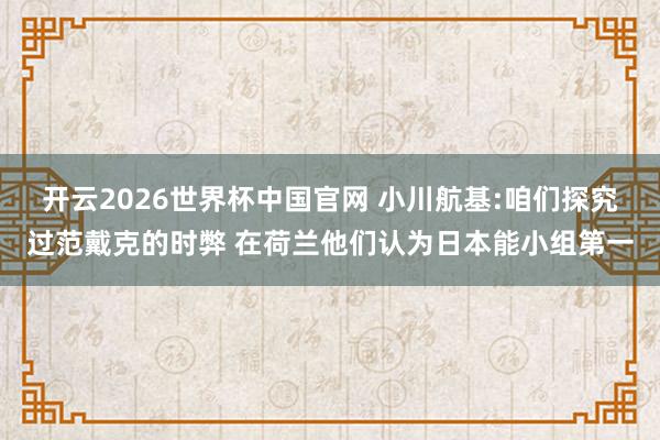 开云2026世界杯中国官网 小川航基:咱们探究过范戴克的时弊 在荷兰他们认为日本能小组第一