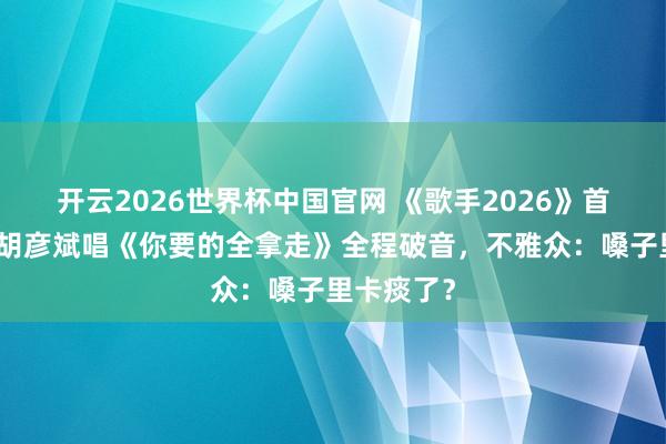 开云2026世界杯中国官网 《歌手2026》首播翻车！胡彦斌唱《你要的全拿走》全程破音，不雅众：嗓子里卡痰了？