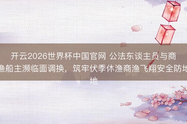 开云2026世界杯中国官网 公法东谈主员与商渔船主濒临面调换,筑牢伏季休渔商渔飞翔安全防地