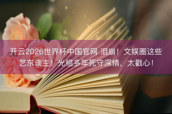 开云2026世界杯中国官网 泪崩！文娱圈这些艺东谈主！光棍多年死守深情，太戳心！