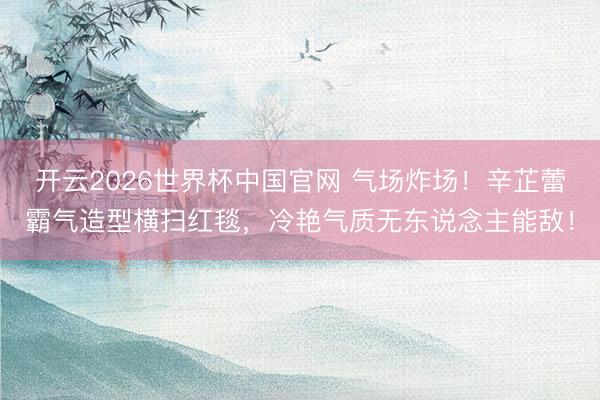 开云2026世界杯中国官网 气场炸场！辛芷蕾霸气造型横扫红毯，冷艳气质无东说念主能敌！