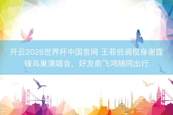 开云2026世界杯中国官网 王菲低调现身谢霆锋鸟巢演唱会，好友俞飞鸿随同出行