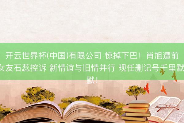 开云世界杯(中国)有限公司 惊掉下巴！肖旭遭前女友石蕊控诉 新情谊与旧情并行 现任删记号千里默！
