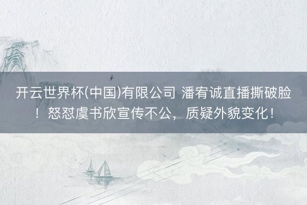 开云世界杯(中国)有限公司 潘宥诚直播撕破脸！怒怼虞书欣宣传不公，质疑外貌变化！