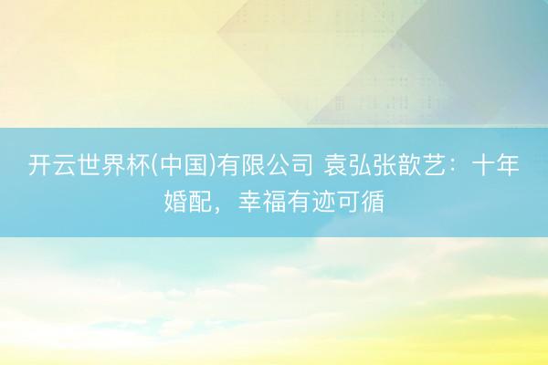 开云世界杯(中国)有限公司 袁弘张歆艺：十年婚配，幸福有迹可循