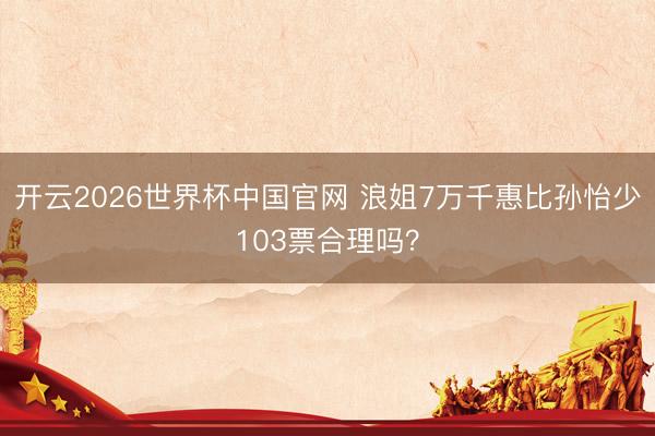 开云2026世界杯中国官网 浪姐7万千惠比孙怡少103票合理吗?