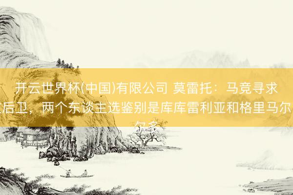 开云世界杯(中国)有限公司 莫雷托：马竞寻求左后卫，两个东谈主选鉴别是库库雷利亚和格里马尔多
