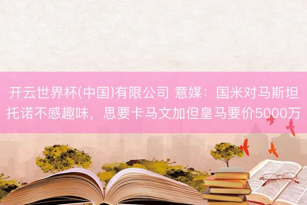 开云世界杯(中国)有限公司 意媒：国米对马斯坦托诺不感趣味，思要卡马文加但皇马要价5000万