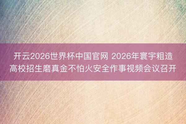开云2026世界杯中国官网 2026年寰宇粗造高校招生磨真金不怕火安全作事视频会议召开