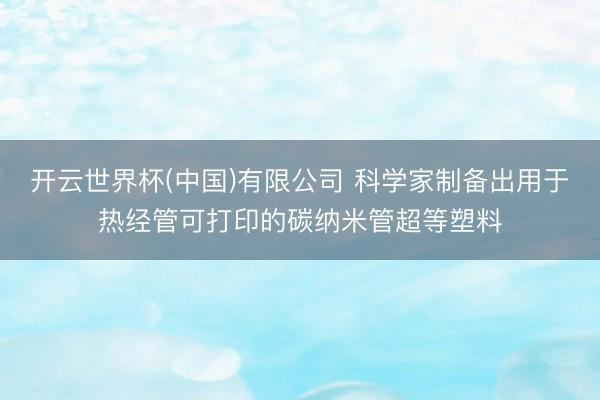 开云世界杯(中国)有限公司 科学家制备出用于热经管可打印的碳纳米管超等塑料