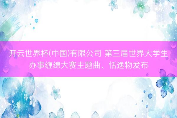 开云世界杯(中国)有限公司 第三届世界大学生办事缠绵大赛主题曲、恬逸物发布