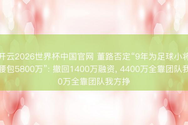 开云2026世界杯中国官网 董路否定“9年为足球小将自掏腰包5800万”: 撤回1400万融资, 4400万全靠团队我方挣