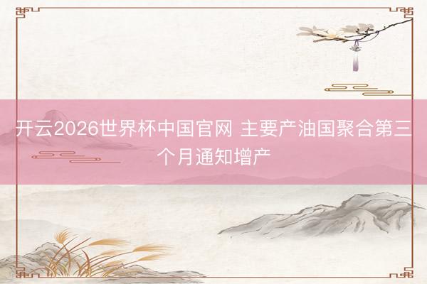 开云2026世界杯中国官网 主要产油国聚合第三个月通知增产