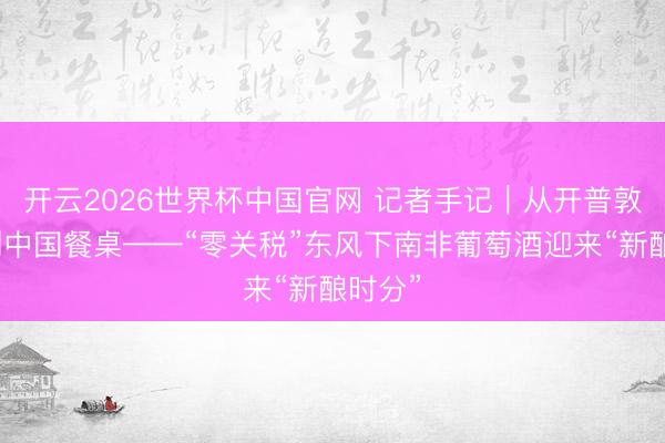 开云2026世界杯中国官网 记者手记｜从开普敦酒庄到中国餐桌——“零关税”东风下南非葡萄酒迎来“新酿时分”