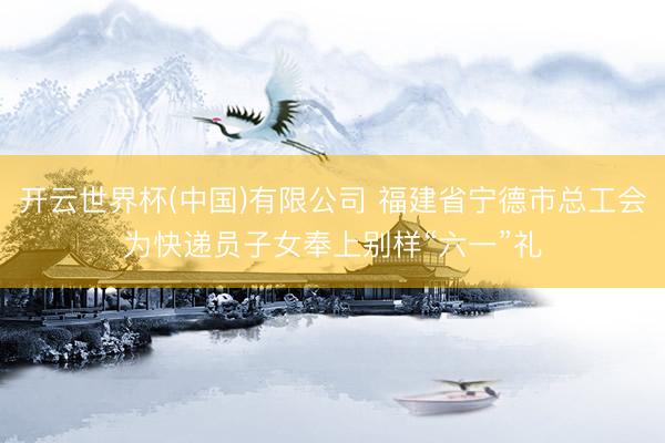 开云世界杯(中国)有限公司 福建省宁德市总工会为快递员子女奉上别样“六一”礼