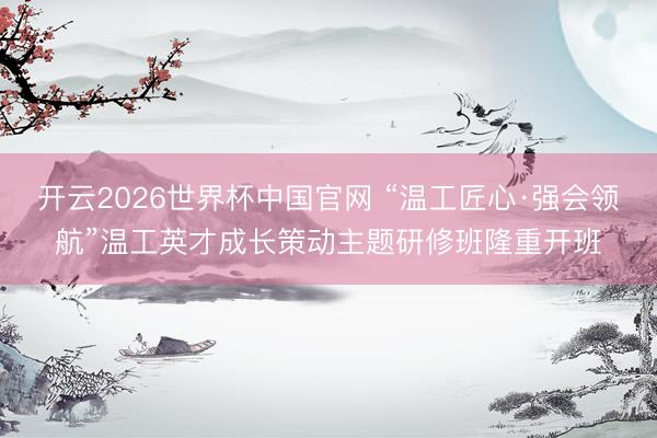 开云2026世界杯中国官网 “温工匠心·强会领航”温工英才成长策动主题研修班隆重开班