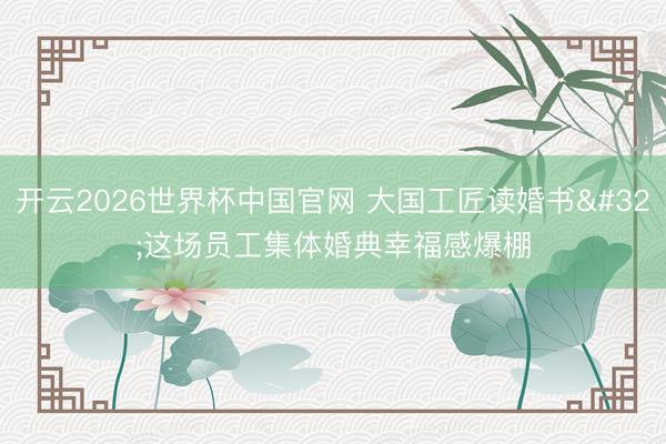 开云2026世界杯中国官网 大国工匠读婚书 这场员工集体婚典幸福感爆棚
