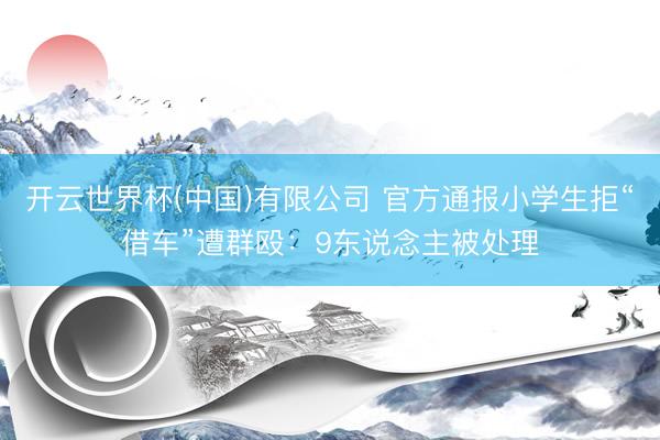开云世界杯(中国)有限公司 官方通报小学生拒“借车”遭群殴：9东说念主被处理