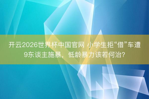 开云2026世界杯中国官网 小学生拒“借”车遭9东谈主施暴，低龄暴力该若何治？