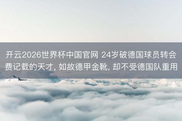 开云2026世界杯中国官网 24岁破德国球员转会费记载的天才， 如故德甲金靴， 却不受德国队重用