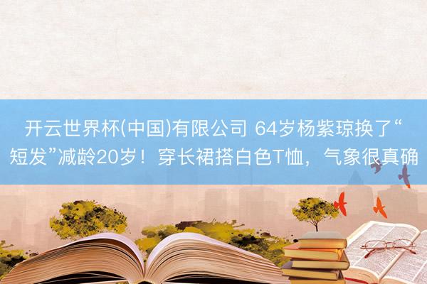 开云世界杯(中国)有限公司 64岁杨紫琼换了“短发”减龄20岁！穿长裙搭白色T恤，气象很真确