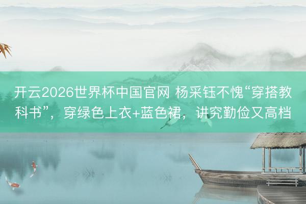 开云2026世界杯中国官网 杨采钰不愧“穿搭教科书”，穿绿色上衣+蓝色裙，讲究勤俭又高档