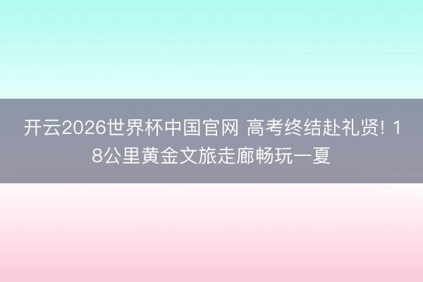 开云2026世界杯中国官网 高考终结赴礼贤! 18公里黄金文旅走廊畅玩一夏