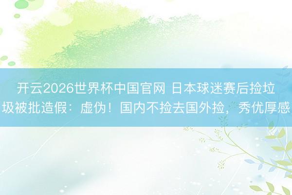 开云2026世界杯中国官网 日本球迷赛后捡垃圾被批造假：虚伪！国内不捡去国外捡，秀优厚感
