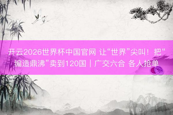 开云2026世界杯中国官网 让“世界”尖叫！把“编造鼎沸”卖到120国｜广交六合 各人抢单