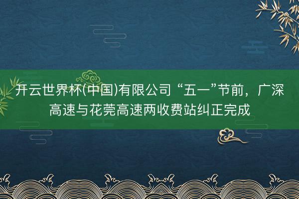 开云世界杯(中国)有限公司 “五一”节前，广深高速与花莞高速两收费站纠正完成