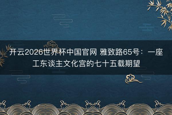 开云2026世界杯中国官网 雅致路65号：一座工东谈主文化宫的七十五载期望
