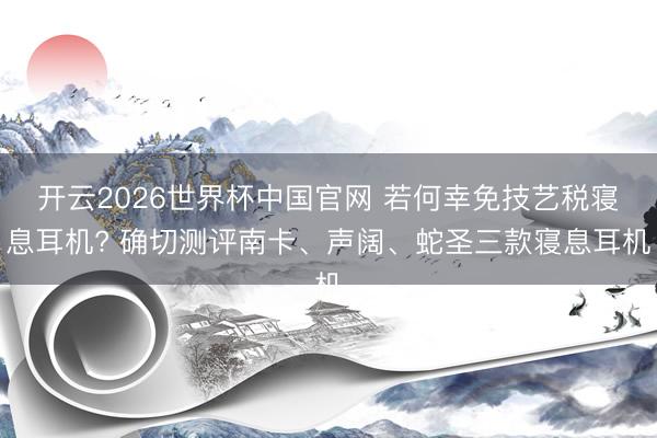 开云2026世界杯中国官网 若何幸免技艺税寝息耳机? 确切测评南卡、声阔、蛇圣三款寝息耳机