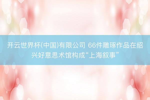 开云世界杯(中国)有限公司 66件雕琢作品在绍兴好意思术馆构成“上海叙事”