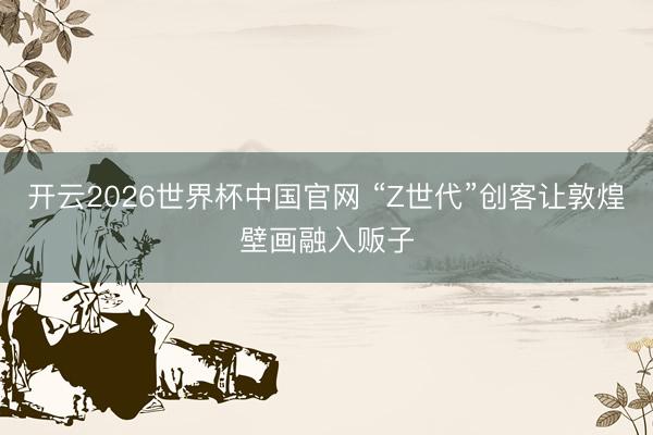开云2026世界杯中国官网 “Z世代”创客让敦煌壁画融入贩子